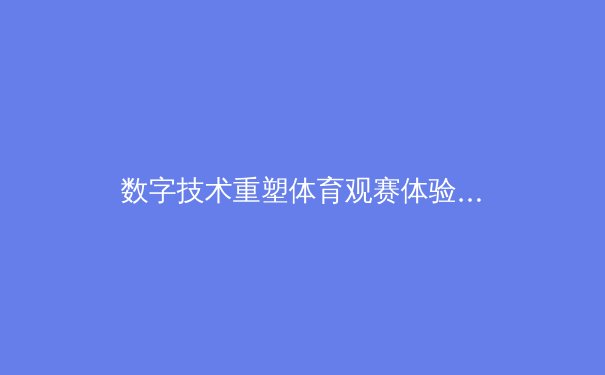 数字技术重塑体育观赛体验：虚拟现实如何改变2024体坛格局 - 2