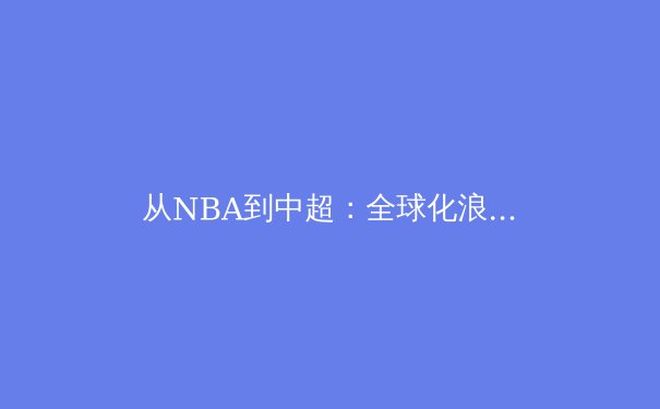 从NBA到中超：全球化浪潮下职业体育的商业化迷思与竞技本质回归 - 4